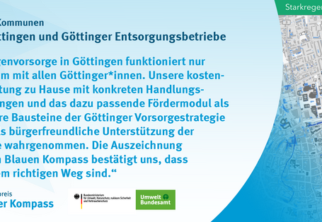 Das Bild zeigt das Gewinnerzitat der Stadt Göttingen und der Göttinger Entsorgungsbetriebe. Starkregenvorsorge in Göttingen funktioniert nur gemeinsam mit allen Göttinger*innen.  Unsere kostenlose Beratung zu Hause mit konkreten Handlungsempfehlungen und das dazu passende Fördermodul als elementare Bausteine der Göttinger Vorsorgestrategie werden als bürgerfreundliche Unterstützung der Kommune wahrgenommen.  Die Auszeichnung durch den Blauen Kompass bestätigt uns, dass wir auf dem richtigen Weg sind.